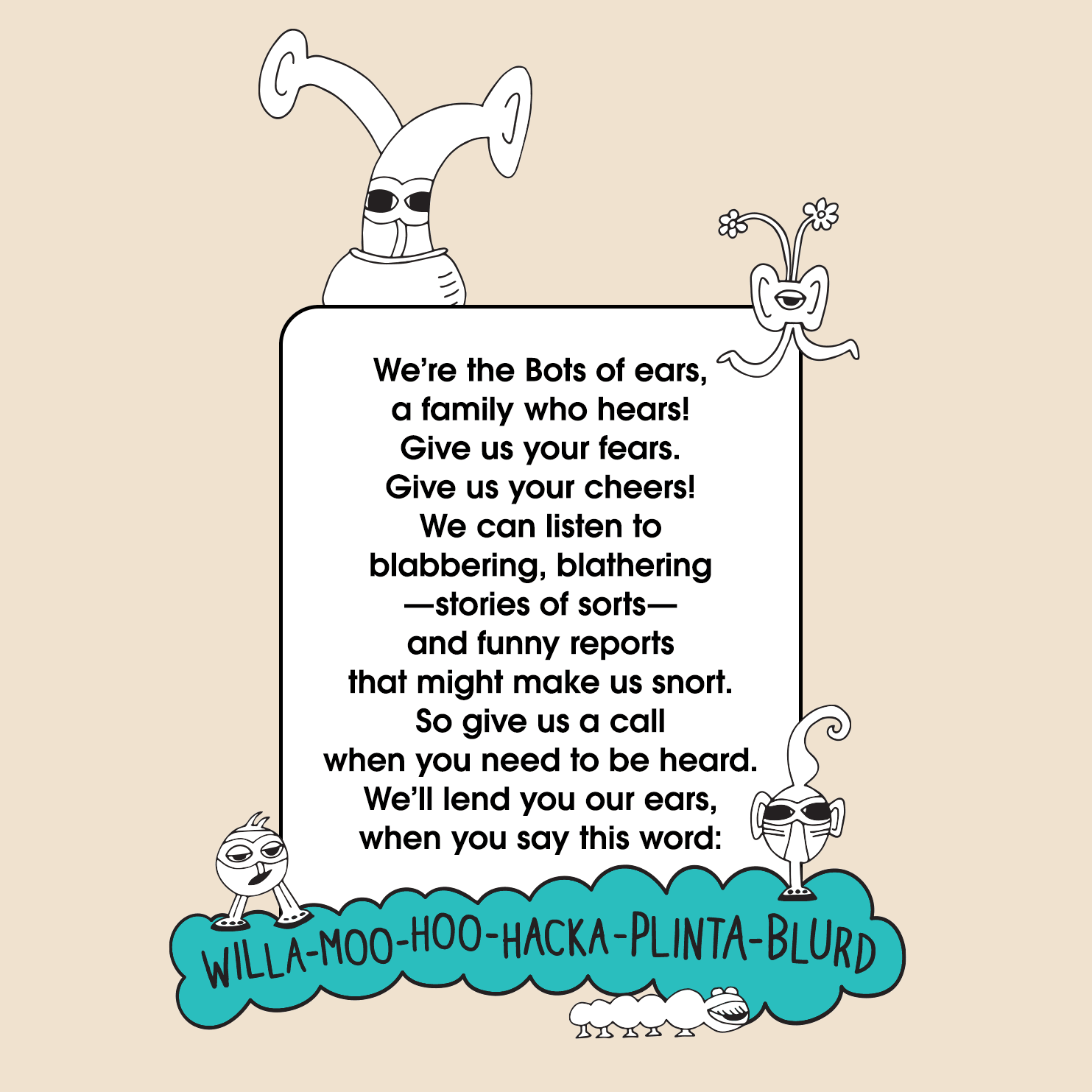 The Bots Family. We’re the Bots of ears, a family who hears!  Give us your fears. Give us your cheers!  We can listen to blabbering, blathering—stories of sorts—  and funny reports that might make us snort. So give us a call when you need to be heard. We’ll lend you our ears, when you say the word:  willamoohoohackaplantablurd. The MoMeMans® by Monica Escobar Allen.