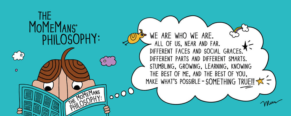 The MoMeMans Philosophy: We are who we are. All of us near and far. Different faces and social graces. Different parts and different smarts. Stumbling, growing, learning, knowing the best of me, and the best of you, make what's possible something true!