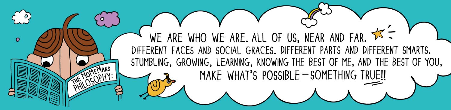 The MoMeMans Philosophy: We are who we are. All of us near and far. Different faces and social graces. Different parts and different smarts. Stumbling, growing, learning, knowing the best of me, and the best of you make what’s possible — something true!!