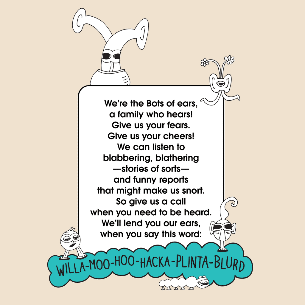 The Bots Family. We’re the Bots of ears, a family who hears!  Give us your fears. Give us your cheers!  We can listen to blabbering, blathering—stories of sorts—  and funny reports that might make us snort. So give us a call when you need to be heard. We’ll lend you our ears, when you say the word:  willamoohoohackaplantablurd. The MoMeMans® by Monica Escobar Allen.