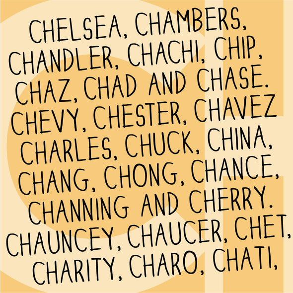 Names beginning with Ch: Chelsea, Chambers, Chandler, Chachi, Chip, Chaz, Chad and Chase. Chevy, Chester, Chavez, Charles, Chuck, China, Chang, Chong, Chance, Channing and Cherry. Chauncey, Chaucer, Chet, Charity, Charo, Chati.