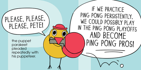 "Please, please, please, PETE!" the puppet parakeet pleaded repeatedly with his puppeteer. "If we practice ping pong persistently, we could possibly play in the ping pong playoffs and become ping pong pros!"